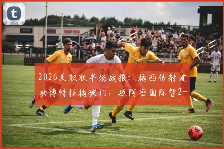 2026美职联半场战报：梅西传射建功博特拉梅破门，迈阿密国际暂2-0领先伐木工队