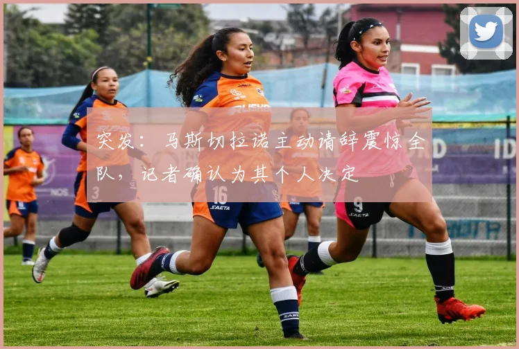 突发:马斯切拉诺主动请辞震惊全队,记者确认为其个人决定