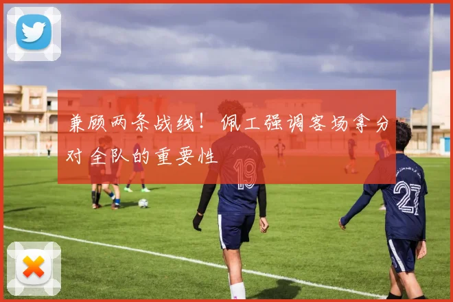兼顾两条战线!佩工强调客场拿分对全队的重要性