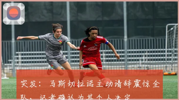 突发：马斯切拉诺主动请辞震惊全队，记者确认为其个人决定