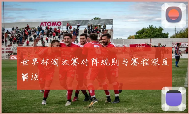 世界杯淘汰赛对阵规则与赛程深度解读