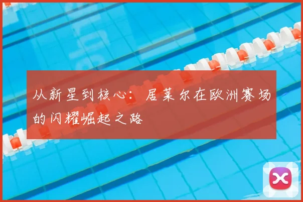 从新星到核心：居莱尔在欧洲赛场的闪耀崛起之路